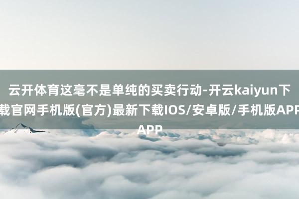 云开体育这毫不是单纯的买卖行动-开云kaiyun下载官网手机版(官方)最新下载IOS/安卓版/手机版APP