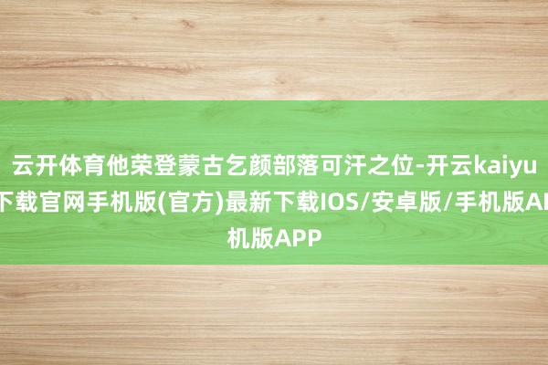 云开体育他荣登蒙古乞颜部落可汗之位-开云kaiyun下载官网手机版(官方)最新下载IOS/安卓版/手机版APP