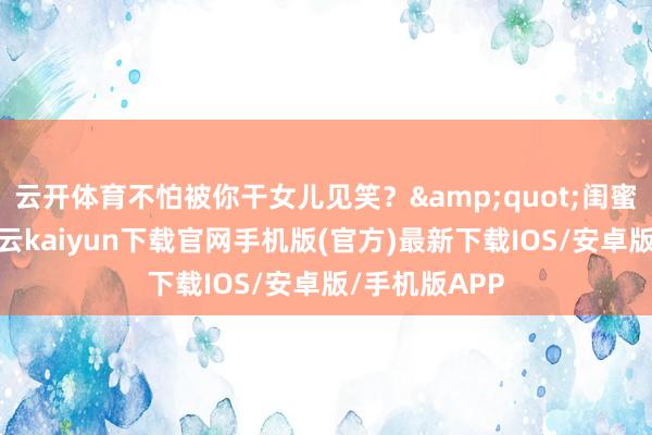 云开体育不怕被你干女儿见笑？&quot;闺蜜噗笑出声-开云kaiyun下载官网手机版(官方)最新下载IOS/安卓版/手机版APP