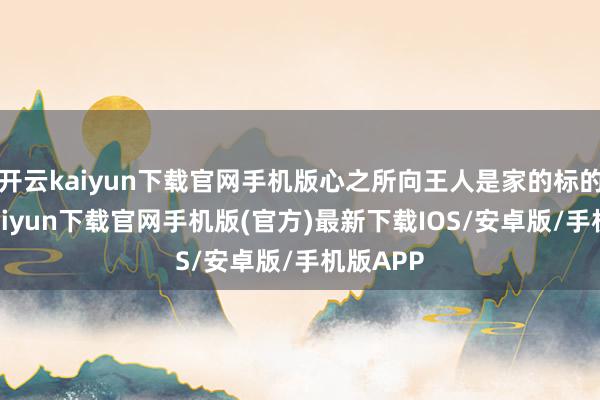 开云kaiyun下载官网手机版心之所向王人是家的标的-开云kaiyun下载官网手机版(官方)最新下载IOS/安卓版/手机版APP