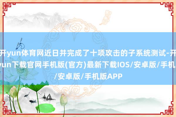 开yun体育网近日并完成了十项攻击的子系统测试-开云kaiyun下载官网手机版(官方)最新下载IOS/安卓版/手机版APP